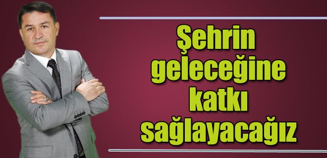 Şehrin geleceğine katkı sağlayacağız